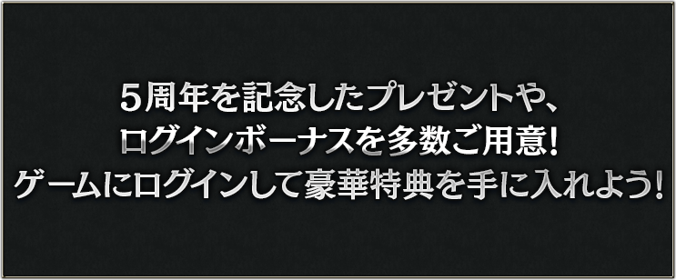 5周年を記念したプレゼントや、ログインボーナスを多数ご用意！ゲームにログインして豪華特典を手に入れよう！