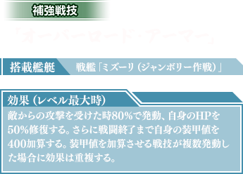 搭載艦艇：戦艦「ミズーリ(ジャンボリー作戦)」　効果（レベル最大時）：敵からの攻撃を受けた時80％で発動、自身のHPを50%修復する。さらに戦闘終了まで自身の装甲値を400加算する。装甲値を加算させる戦技が複数発動した場合に効果は重複する。