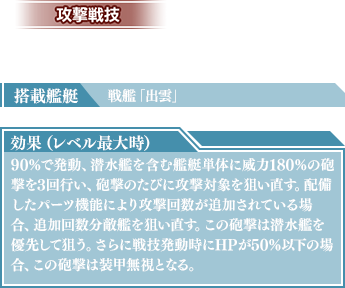 搭載艦艇：戦艦「出雲」　効果（レベル最大時）：90％で発動、潜水艦を含む艦艇単体に威力180％の砲撃を3回行い、砲撃のたびに攻撃対象を狙い直す。配備したパーツ機能により攻撃回数が追加されている場合、追加回数分敵艦を狙い直す。この砲撃は潜水艦を優先して狙う。さらに戦技発動時にHPが50%以下の場合、この砲撃は装甲無視となる。