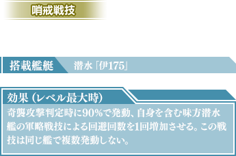 搭載艦艇：潜水「伊175」　効果（レベル最大時）：奇襲攻撃判定時に90％で発動、自身を含む味方潜水艦の軍略戦技による回避回数を1回増加させる。この戦技は同じ艦で複数発動しない。