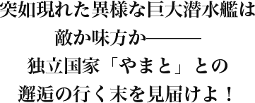 突如現れた異様な巨大潜水艦は敵か味方か———独立国家「やまと」との邂逅の行く末を見届けよ！