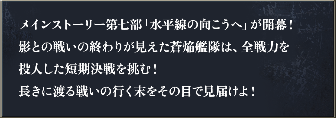 メインストーリー第七部「水平線の向こうへ」が開幕！影との戦いの終わりが見えた蒼焔艦隊は、全戦力を投入した短期決戦を挑む！長きに渡る戦いの行く末をその目で見届けよ！