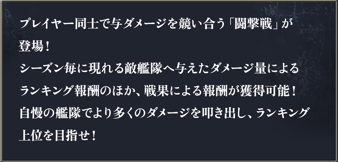 プレイヤー同士で与ダメージを競い合う「闘撃戦」が登場！シーズン毎に現れる敵艦隊へ与えたダメージ量によるランキング報酬のほか、戦果による報酬が獲得可能！自慢の艦隊でより多くのダメージを叩き出し、ランキング上位を目指せ！