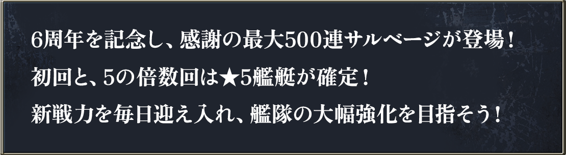 6周年を記念し、感謝の最大500連サルベージが登場！初回と、5の倍数回は★5艦艇が確定！新戦力を毎日迎え入れ、艦隊の大幅強化を目指そう！