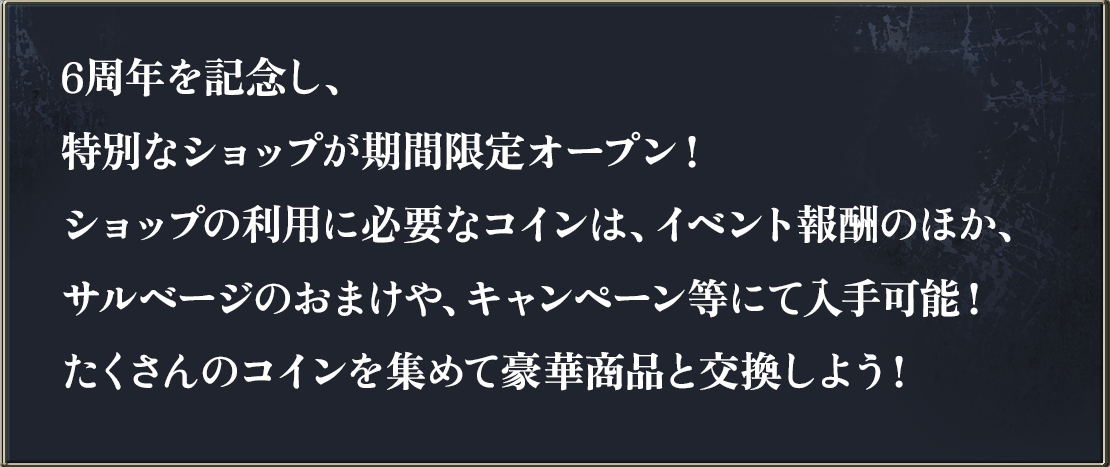 6周年を記念し、特別なショップが期間限定オープン！ショップの利用に必要なコインは、イベントのほか、キャンペーンに参加することで入手可能！たくさんのコインを集めて豪華商品と交換しよう！