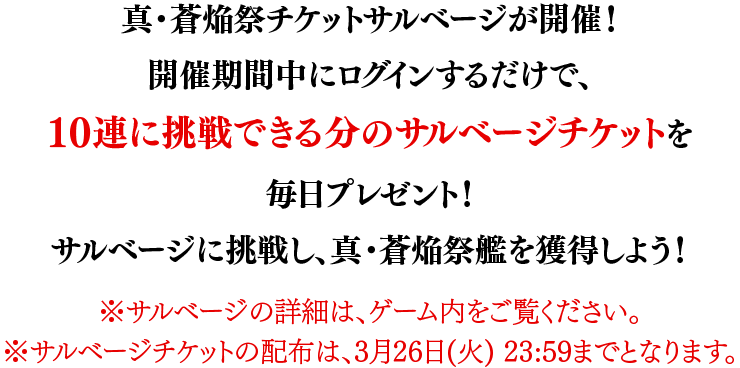 真・蒼焔祭チケットサルベージが開催！開催期間中にログインするだけで、10連に挑戦できる分のサルベージチケットを毎日プレゼント！サルベージに挑戦し、真・蒼焔祭艦を獲得しよう！※サルベージの詳細は、ゲーム内をご覧ください。※サルベージチケットの配布は、3月26日(火) 23:59までとなります。