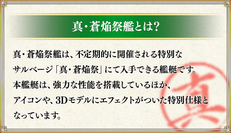 真・蒼焔祭艦とは？ 真・蒼焔祭艦は、不定期的に開催される特別なサルベージ「真・蒼焔祭」にて入手できる艦艇です。本艦艇は、強力な性能を搭載しているほか、アイコンや、3Dモデルにエフェクトがついた特別仕様となっています。